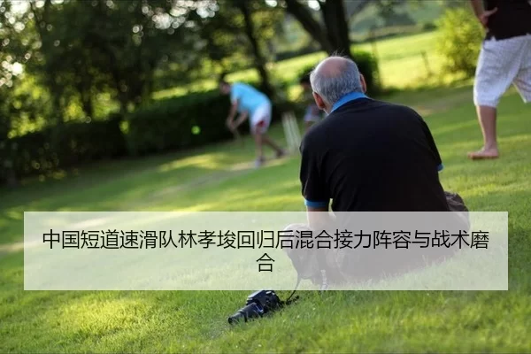 中国短道速滑队林孝埈回归后混合接力阵容与战术磨合